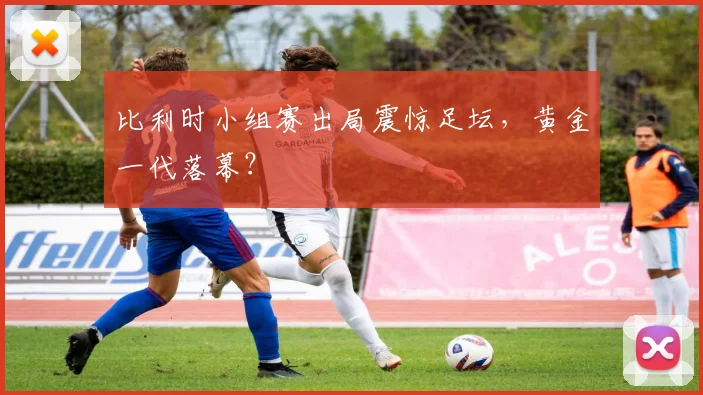 比利时小组赛出局震惊足坛,黄金一代落幕?