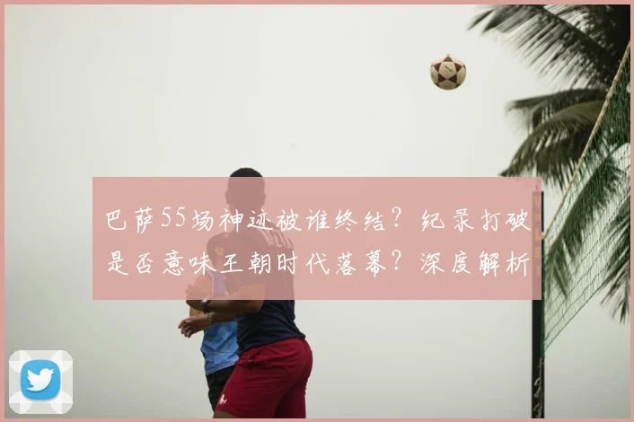 巴萨55场神迹被谁终结?纪录打破是否意味王朝时代落幕?深度解析