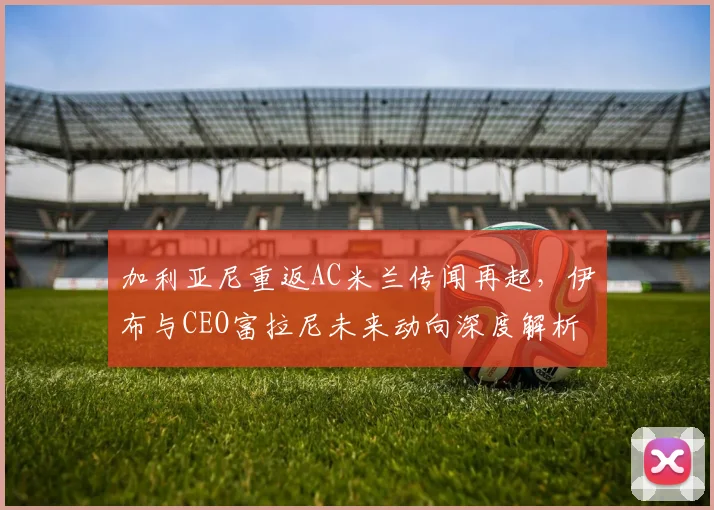 加利亚尼重返AC米兰传闻再起,伊布与CEO富拉尼未来动向深度解析