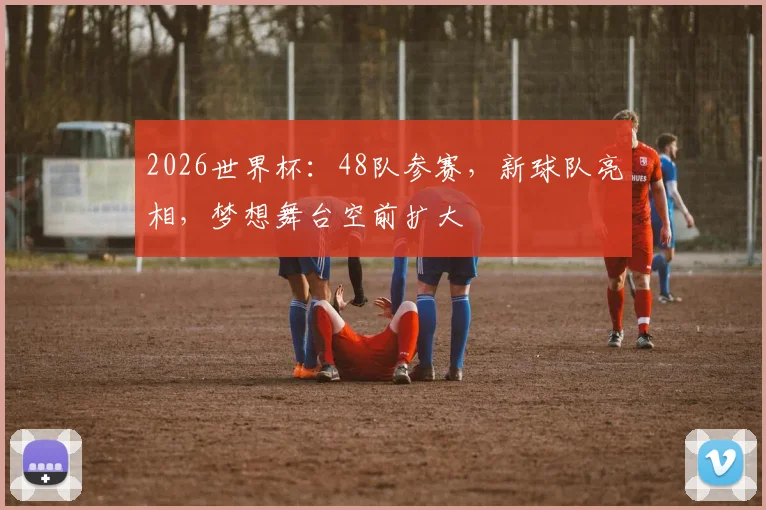 2026世界杯:48队参赛,新球队亮相,梦想舞台空前扩大
