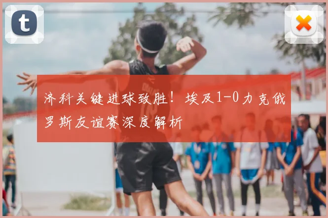 济科关键进球致胜!埃及1-0力克俄罗斯友谊赛深度解析