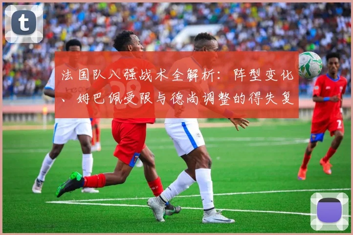 法国队八强战术全解析:阵型变化、姆巴佩受限与德尚调整的得失复盘