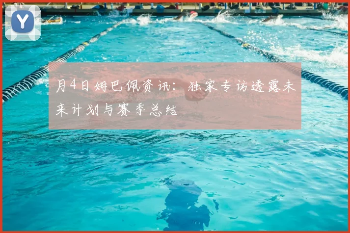 月4日姆巴佩资讯:独家专访透露未来计划与赛季总结