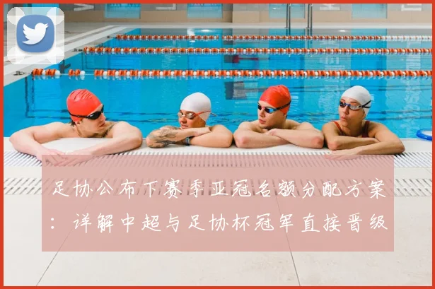 足协公布下赛季亚冠名额分配方案:详解中超与足协杯冠军直接晋级规则