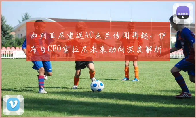 加利亚尼重返AC米兰传闻再起，伊布与CEO富拉尼未来动向深度解析