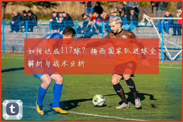 如何达成117球?梅西国家队进球全解析与战术分析